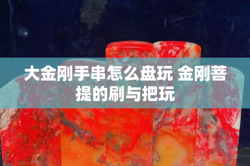 大金刚手串怎么盘玩 金刚菩提的刷与把玩