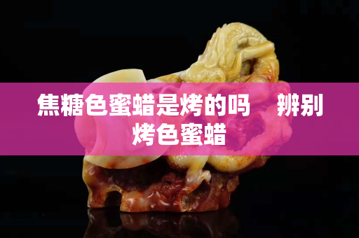 焦糖色蜜蜡是烤的吗    辨别烤色蜜蜡
