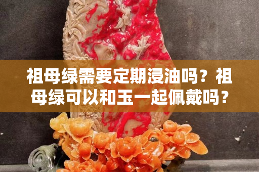 祖母绿需要定期浸油吗？祖母绿可以和玉一起佩戴吗？
