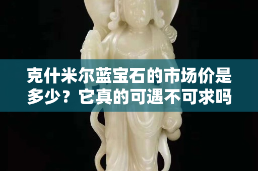 克什米尔蓝宝石的市场价是多少？它真的可遇不可求吗？