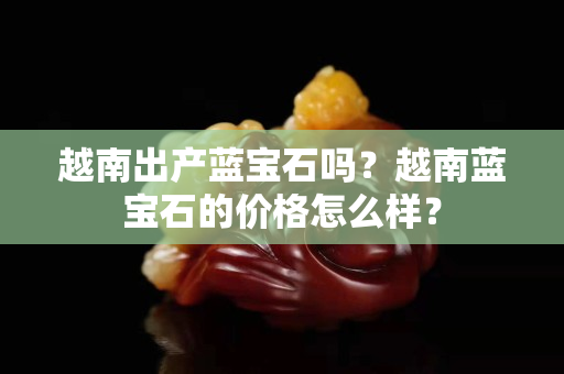 越南出产蓝宝石吗？越南蓝宝石的价格怎么样？