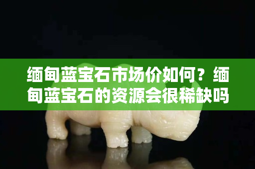 缅甸蓝宝石市场价如何？缅甸蓝宝石的资源会很稀缺吗？