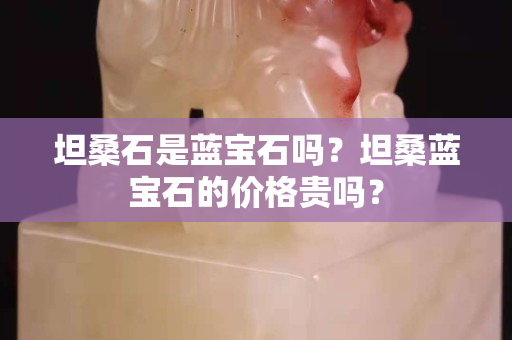 坦桑石是蓝宝石吗？坦桑蓝宝石的价格贵吗？