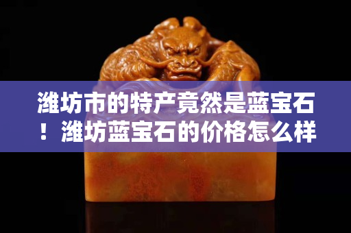 潍坊市的特产竟然是蓝宝石！潍坊蓝宝石的价格怎么样？