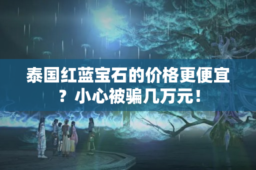 泰国红蓝宝石的价格更便宜？小心被骗几万元！
