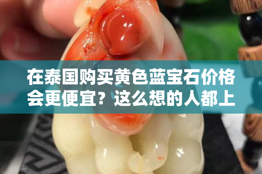 在泰国购买黄色蓝宝石价格会更便宜？这么想的人都上当了！