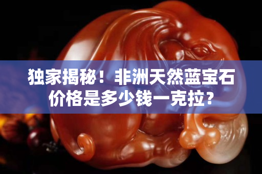 独家揭秘！非洲天然蓝宝石价格是多少钱一克拉？