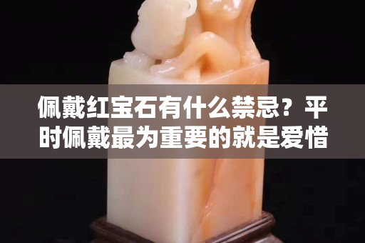 佩戴红宝石有什么禁忌？平时佩戴最为重要的就是爱惜它