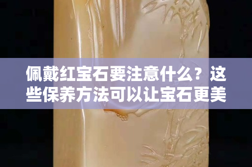 佩戴红宝石要注意什么？这些保养方法可以让宝石更美丽