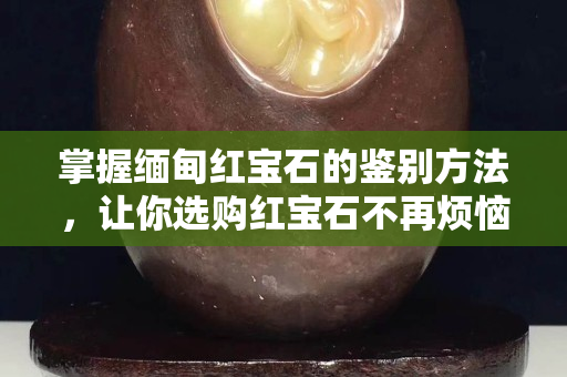 掌握缅甸红宝石的鉴别方法，让你选购红宝石不再烦恼！