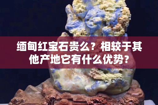 缅甸红宝石贵么？相较于其他产地它有什么优势？