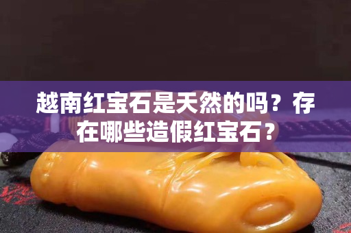 越南红宝石是天然的吗？存在哪些造假红宝石？