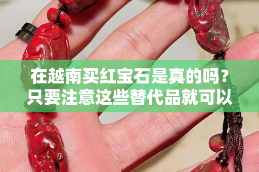 在越南买红宝石是真的吗？只要注意这些替代品就可以了！