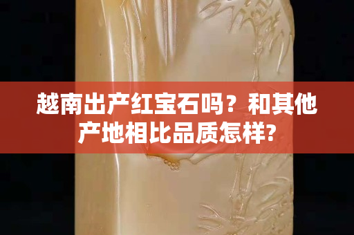 越南出产红宝石吗？和其他产地相比品质怎样?