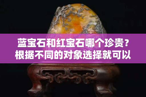 蓝宝石和红宝石哪个珍贵？根据不同的对象选择就可以了
