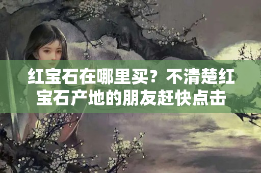 红宝石在哪里买？不清楚红宝石产地的朋友赶快点击