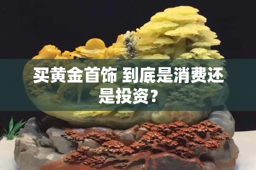 买黄金首饰 到底是消费还是投资？