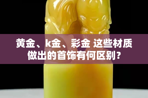 黄金、k金、彩金 这些材质做出的首饰有何区别？