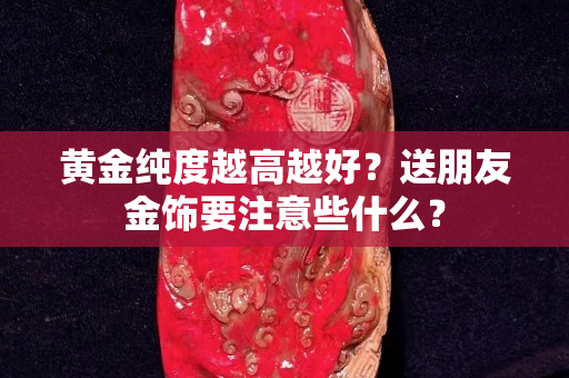 黄金纯度越高越好？送朋友金饰要注意些什么？