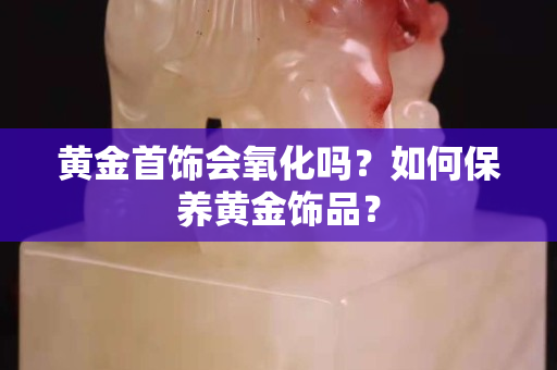 黄金首饰会氧化吗？如何保养黄金饰品？