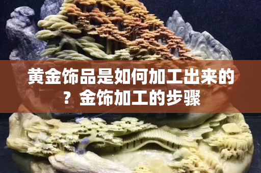 黄金饰品是如何加工出来的？金饰加工的步骤