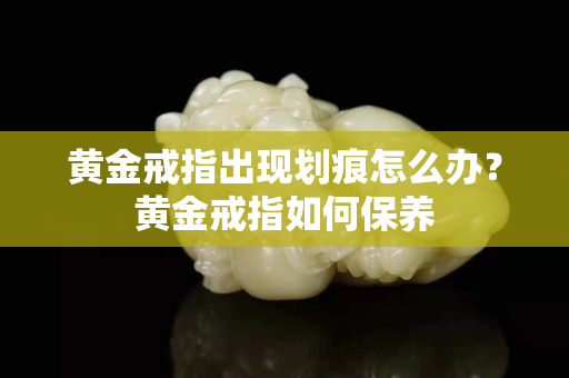 黄金戒指出现划痕怎么办？黄金戒指如何保养