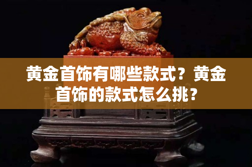 黄金首饰有哪些款式？黄金首饰的款式怎么挑？