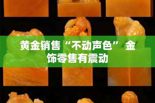 黄金销售“不动声色” 金饰零售有震动