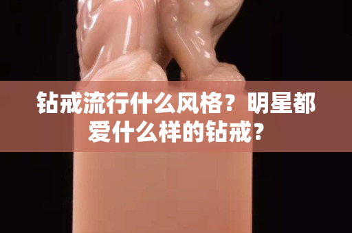 钻戒流行什么风格？明星都爱什么样的钻戒？