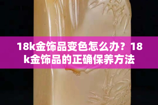 18k金饰品变色怎么办？18k金饰品的正确保养方法