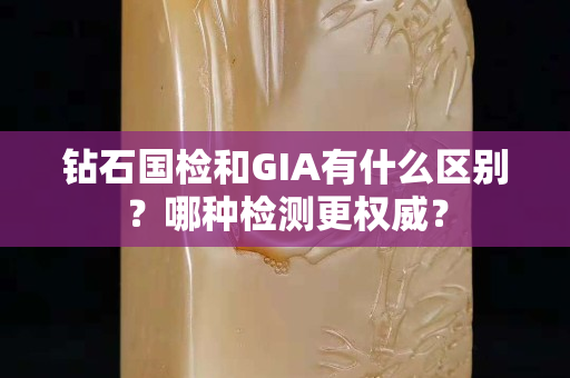 钻石国检和GIA有什么区别？哪种检测更权威？
