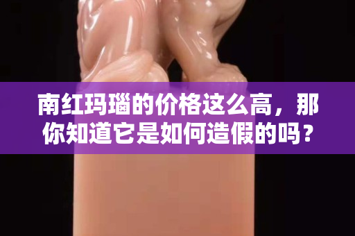 南红玛瑙的价格这么高，那你知道它是如何造假的吗？