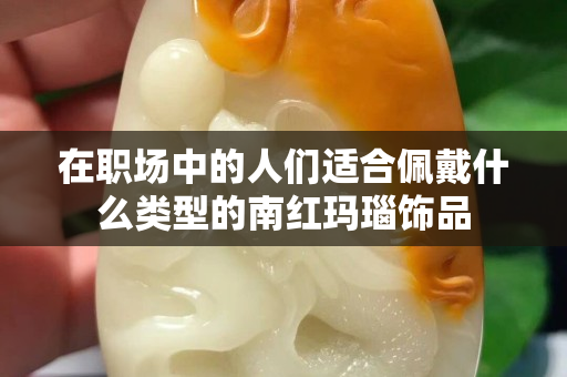 在职场中的人们适合佩戴什么类型的南红玛瑙饰品