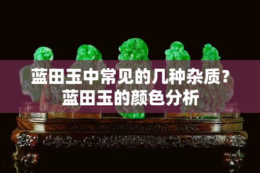 蓝田玉中常见的几种杂质？蓝田玉的颜色分析