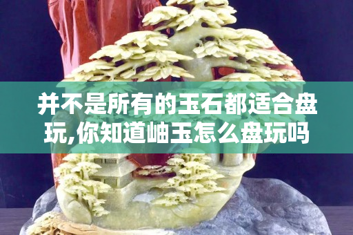 并不是所有的玉石都适合盘玩,你知道岫玉怎么盘玩吗