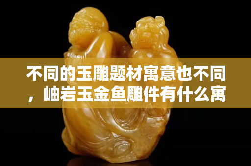不同的玉雕题材寓意也不同，岫岩玉金鱼雕件有什么寓意?