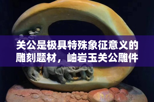 关公是极具特殊象征意义的雕刻题材，岫岩玉关公雕件有什么寓意？