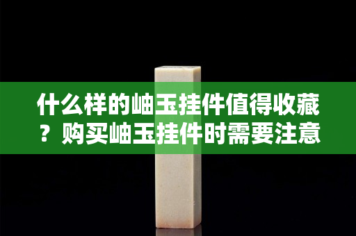 什么样的岫玉挂件值得收藏？购买岫玉挂件时需要注意什么？