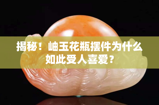 揭秘！岫玉花瓶摆件为什么如此受人喜爱？