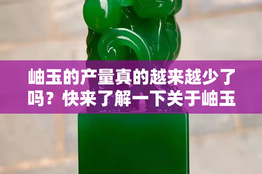 岫玉的产量真的越来越少了吗？快来了解一下关于岫玉的产量与开采
