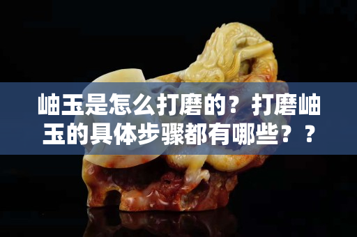 岫玉是怎么打磨的？打磨岫玉的具体步骤都有哪些？？