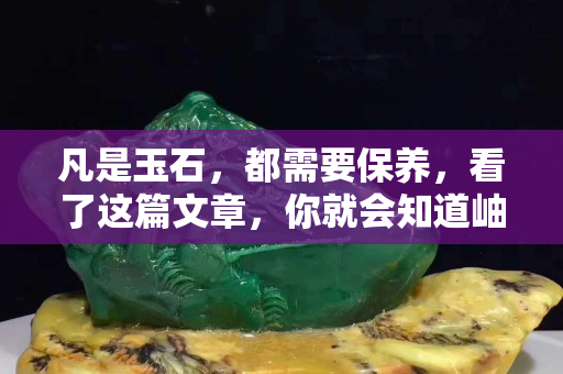 凡是玉石，都需要保养，看了这篇文章，你就会知道岫玉保养之道