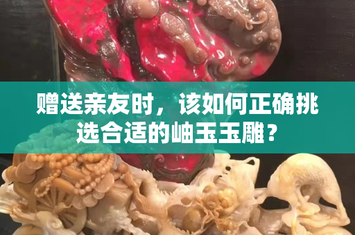 赠送亲友时，该如何正确挑选合适的岫玉玉雕？
