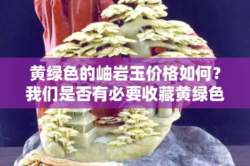 黄绿色的岫岩玉价格如何？我们是否有必要收藏黄绿色的岫岩玉雕件？