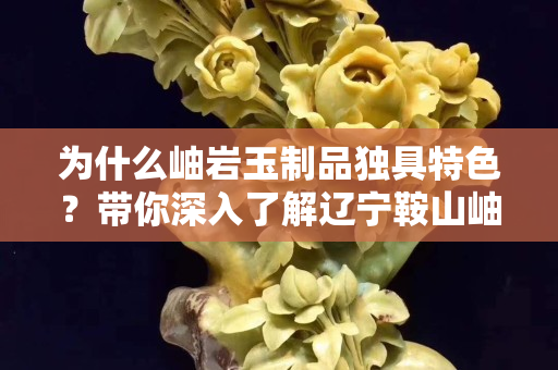 为什么岫岩玉制品独具特色？带你深入了解辽宁鞍山岫岩玉