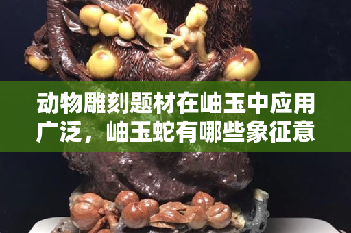 动物雕刻题材在岫玉中应用广泛，岫玉蛇有哪些象征意义？