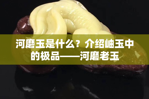 河磨玉是什么？介绍岫玉中的极品——河磨老玉