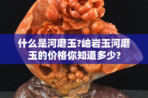 什么是河磨玉?岫岩玉河磨玉的价格你知道多少?