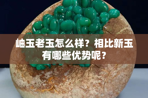 岫玉老玉怎么样？相比新玉有哪些优势呢？