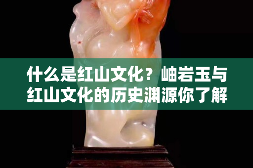 什么是红山文化？岫岩玉与红山文化的历史渊源你了解吗？